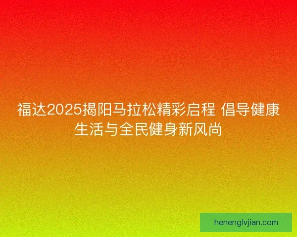 福达2025揭阳马拉松精彩启程 倡导健康生活与全民健身新风尚