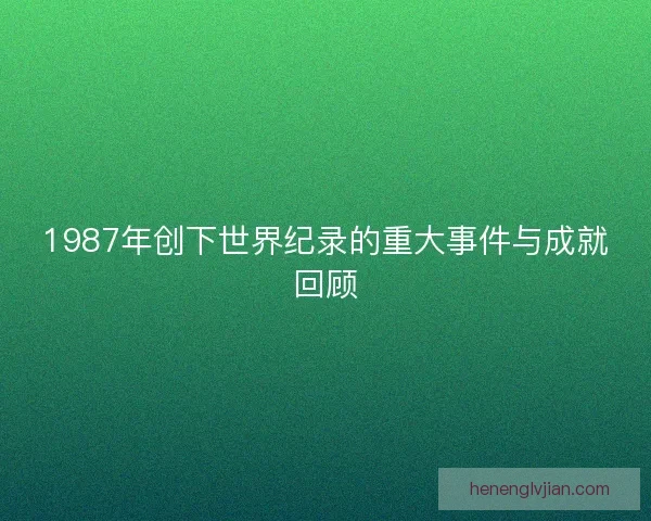 1987年创下世界纪录的重大事件与成就回顾